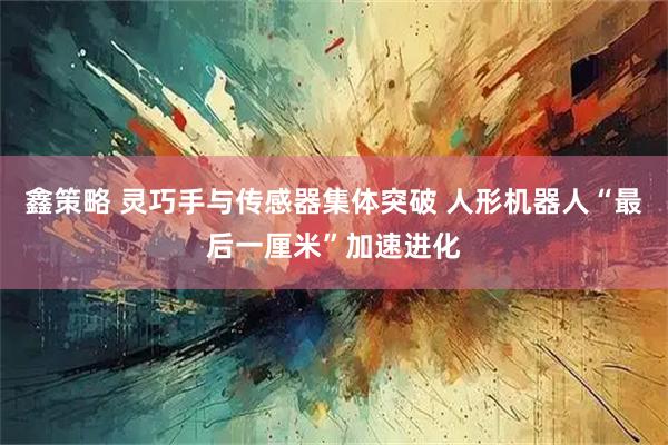 鑫策略 灵巧手与传感器集体突破 人形机器人“最后一厘米”加速进化