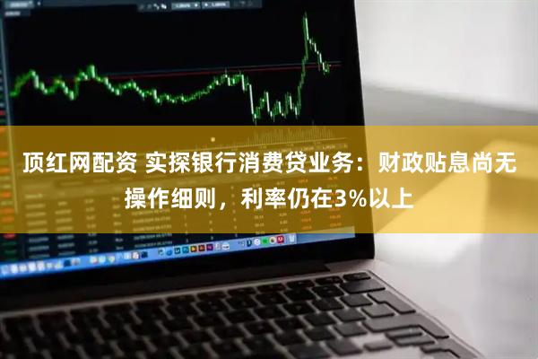 顶红网配资 实探银行消费贷业务：财政贴息尚无操作细则，利率仍在3%以上