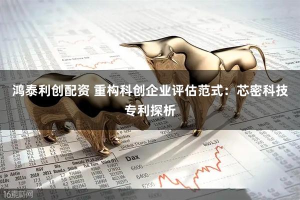鸿泰利创配资 重构科创企业评估范式：芯密科技专利探析