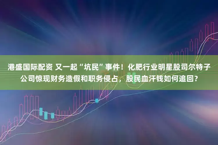 港盛国际配资 又一起“坑民”事件！化肥行业明星股司尔特子公司惊现财务造假和职务侵占，股民血汗钱如何追回？