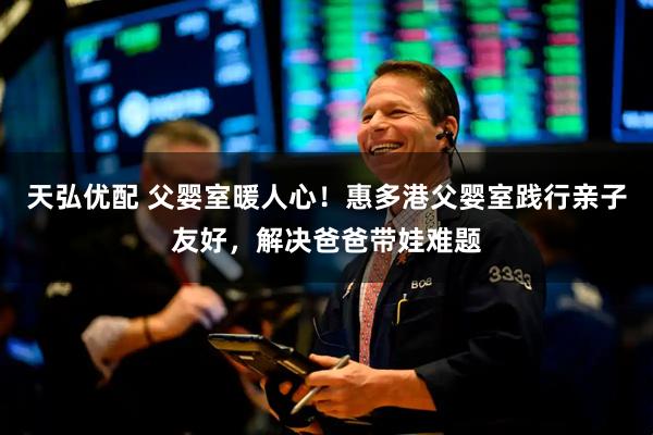 天弘优配 父婴室暖人心！惠多港父婴室践行亲子友好，解决爸爸带娃难题