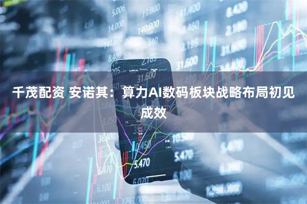 千茂配资 安诺其：算力AI数码板块战略布局初见成效