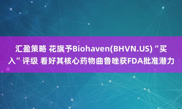 汇盈策略 花旗予Biohaven(BHVN.US)“买入”评级 看好其核心药物曲鲁唑获FDA批准潜力