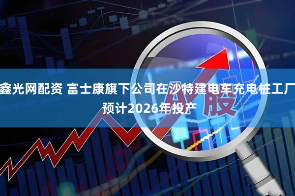 鑫光网配资 富士康旗下公司在沙特建电车充电桩工厂 预计2026年投产