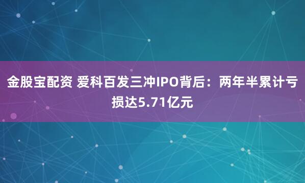 金股宝配资 爱科百发三冲IPO背后：两年半累计亏损达5.71亿元