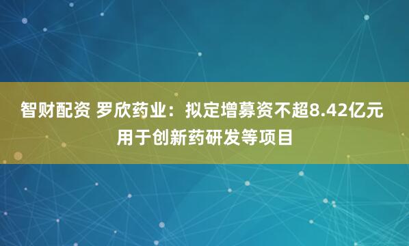 智财配资 罗欣药业：拟定增募资不超8.42亿元 用于创新药研发等项目